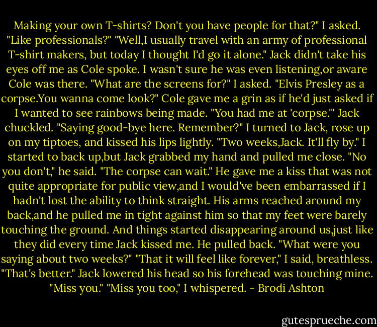 Making your own T-shirts? Don't you have people for that?" I asked. "Like professionals?"<br />"Well,I usually travel with an army of professional T-shirt makers, but today I thought I'd go it alone."<br />Jack didn't take his eyes off me as Cole spoke. I wasn't sure he was even listening,or aware Cole was there.<br />"What are the screens for?" I asked.<br />"Elvis Presley as a corpse.You wanna come look?" Cole gave me a grin as if he'd just asked if I wanted to see rainbows being made.<br />"You had me at 'corpse.'"<br />Jack chuckled. "Saying good-bye here. Remember?"<br />I turned to Jack, rose up on my tiptoes, and kissed his lips lightly. "Two weeks,Jack. It'll fly by."<br />I started to back up,but Jack grabbed my hand and pulled me close. "No you don't," he said. "The corpse can wait."<br />He gave me a kiss that was not quite appropriate for public view,and I would've been embarrassed if I hadn't lost the ability to think straight. His arms reached around my back,and he pulled me in tight against him so that my feet were barely touching the ground. And things started disappearing around us,just like they did every time Jack kissed me.<br />He pulled back. "What were you saying about two weeks?"<br />"That it will feel like forever," I said, breathless.<br />"That's better." Jack lowered his head so his forehead was touching mine. "Miss you."<br />"Miss you too," I whispered. - Brodi Ashton