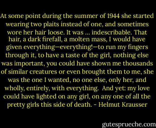 At some point during the summer of 1944 she started wearing two plaits instead of one, and sometimes wore her hair loose. It was … indescribable. That hair, a dark firefall, a molten mass, I would have given everything—everything!—to run my fingers through it, to have a taste of the girl, nothing else was important, you could have shown me thousands of similar creatures or even brought them to me, she was the one I wanted, no one else, only her, and wholly, entirely, with everything.<br /><br />And yet: my love could have lighted on any girl, on any one of all the pretty girls this side of death. - Helmut Krausser
