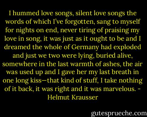 I hummed love songs, silent love songs the words of which I’ve forgotten, sang to myself for nights on end, never tiring of praising my love in song, it was just as it ought to be and I dreamed the whole of Germany had exploded and just we two were lying, buried alive, somewhere in the last warmth of ashes, the air was used up and I gave her my last breath in one long kiss—that kind of stuff, I take nothing of it back, it was right and it was marvelous. - Helmut Krausser
