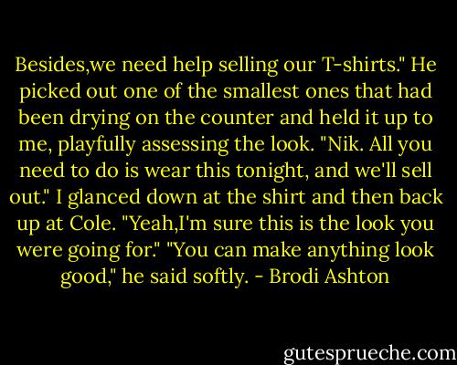 Besides,we need help selling our T-shirts." He picked out one of the smallest ones that had been drying on the counter and held it up to me, playfully assessing the look. "Nik. All you need to do is wear this tonight, and we'll sell out."<br />I glanced down at the shirt and then back up at Cole. "Yeah,I'm sure this is the look you were going for."<br />"You can make anything look good," he said softly. - Brodi Ashton