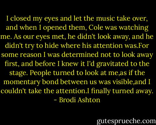 I closed my eyes and let the music take over, and when I opened them, Cole was watching me. As our eyes met, he didn't look away, and he didn't try to hide where his attention was.For some reason I was determined not to look away first, and before I knew it I'd gravitated to the stage. People turned to look at me,as if the momentary bond between us was visible,and I couldn't take the attention.I finally turned away. - Brodi Ashton