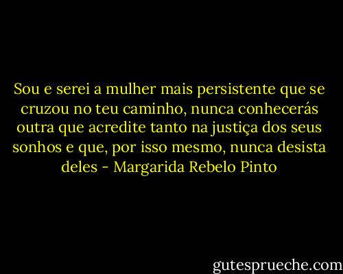 Sou e serei a mulher mais persistente que se cruzou no teu caminho, nunca conhecerás outra que acredite tanto na justiça dos seus sonhos e que, por isso mesmo, nunca desista deles - Margarida Rebelo Pinto