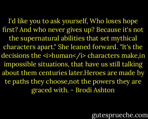 I'd like you to ask yourself, Who loses hope first? And who never gives up? Because it's not the supernatural abilities that set mythical characters apart." She leaned forward. "It's the decisions the <i>human</i> characters make,in impossible situations, that have us still talking about them centuries later.Heroes are made by te paths they choose,not the powers they are graced with. - Brodi Ashton