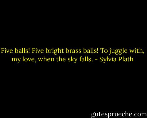 Five balls! Five bright brass balls!<br />To juggle with, my love, when the sky falls. - Sylvia Plath