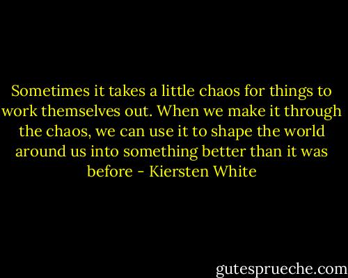 Sometimes it takes a little chaos for things to work themselves out. When we make it through the chaos, we can use it to shape the world around us into something better than it was before - Kiersten White