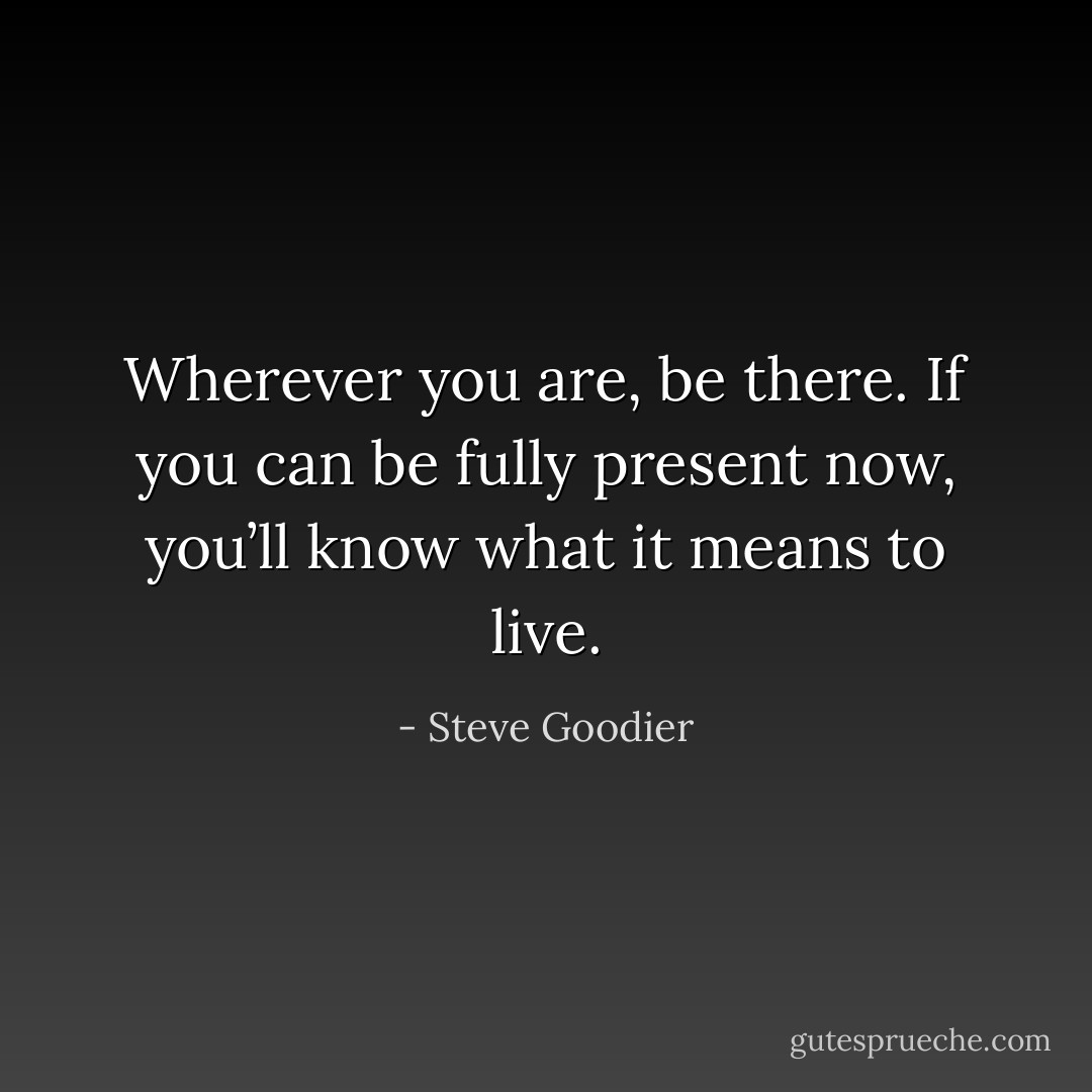 Wherever you are, be there. If you can be fully present now, you’ll know what it means to live. - Steve Goodier