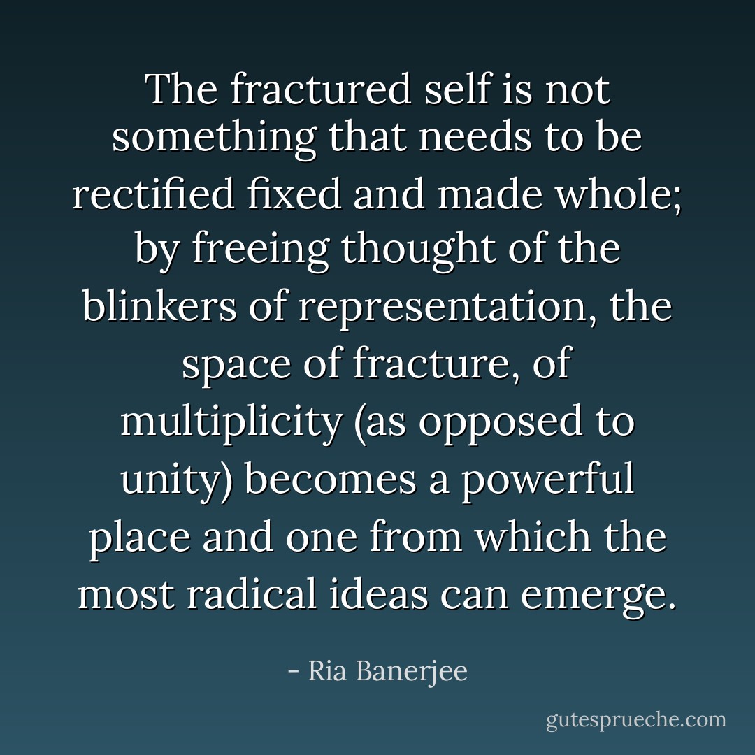 The fractured self is not something that needs to be rectified fixed and made whole; by freeing thought of the blinkers of representation, the space of fracture, of multiplicity (as opposed to unity) becomes a powerful place and one from which the most radical ideas can emerge. - Ria Banerjee