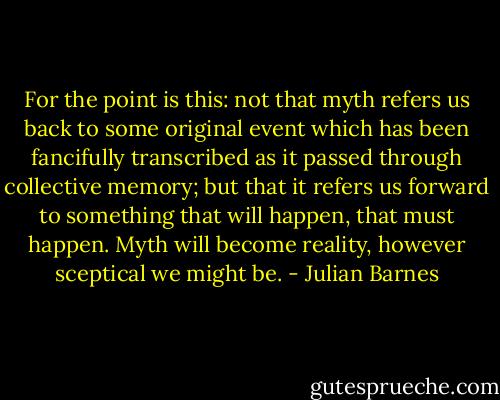 For the point is this: not that myth refers us back to some original event which has been fancifully transcribed as it passed through collective memory; but that it refers us forward to something that will happen, that must happen. Myth will become reality, however sceptical we might be. - Julian Barnes
