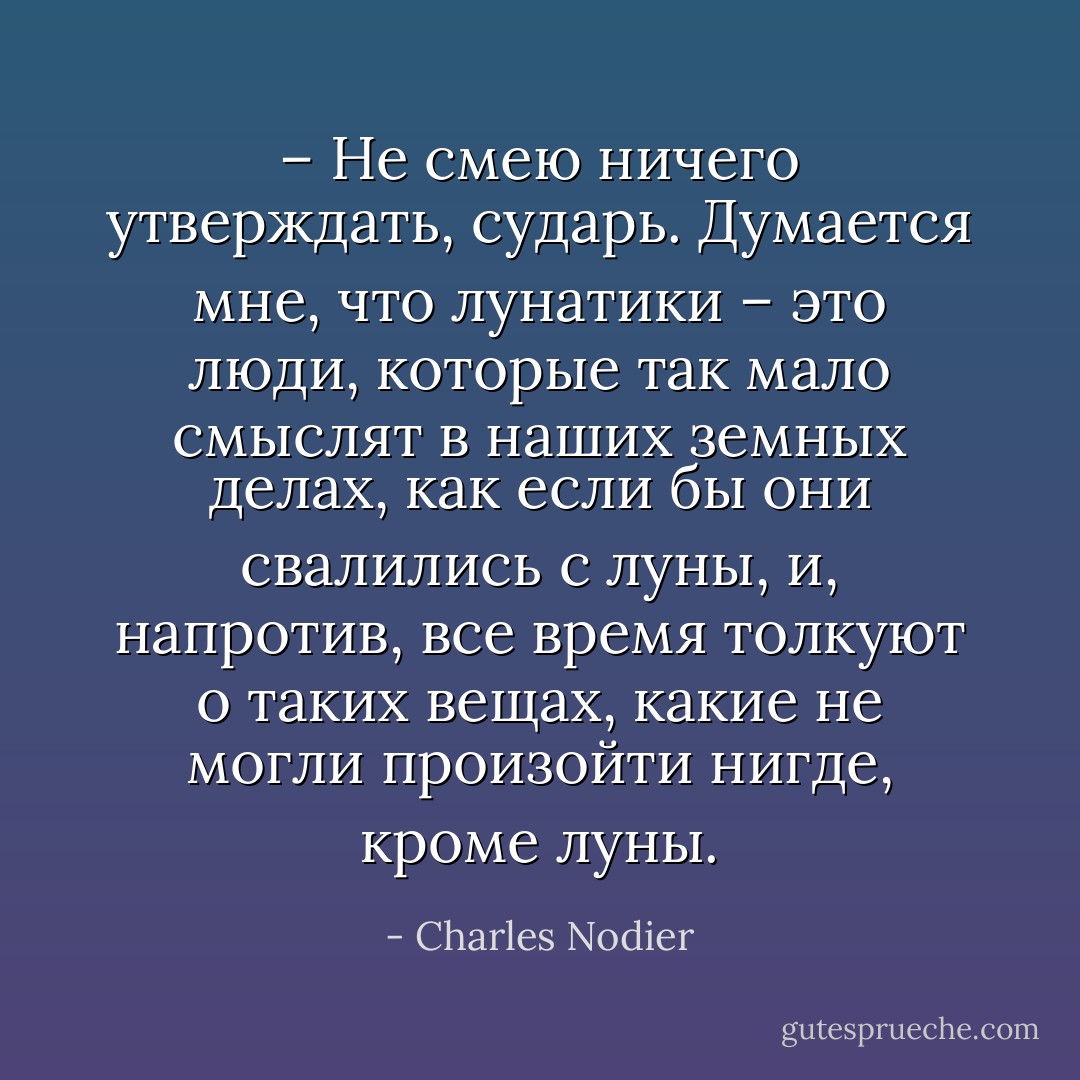 – Не смею ничего утверждать, сударь. Думается мне, что лунатики – это люди, которые так мало смыслят в наших земных делах, как если бы они свалились с луны, и, напротив, все время толкуют о таких вещах, какие не могли произойти нигде, кроме луны. - Charles Nodier