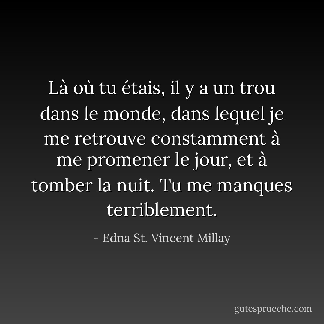 Là où tu étais, il y a un trou dans le monde, dans lequel je me retrouve constamment à me promener le jour, et à tomber la nuit. Tu me manques terriblement. - Edna St. Vincent Millay