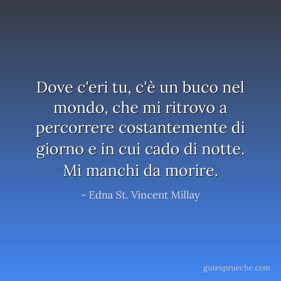 Dove c'eri tu, c'è un buco nel mondo, che mi ritrovo a percorrere costantemente di giorno e in cui cado di notte. Mi manchi da morire. - Edna St. Vincent Millay