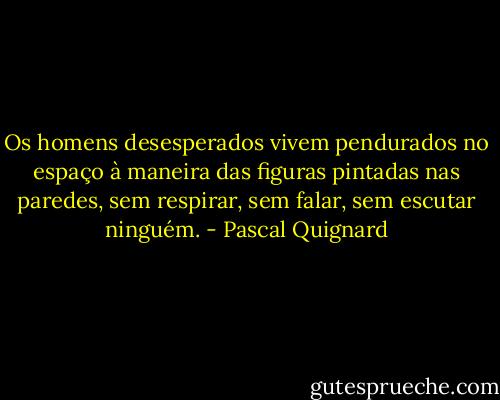 Os homens desesperados vivem pendurados no espaço à maneira das figuras pintadas nas paredes, sem respirar, sem falar, sem escutar ninguém. - Pascal Quignard
