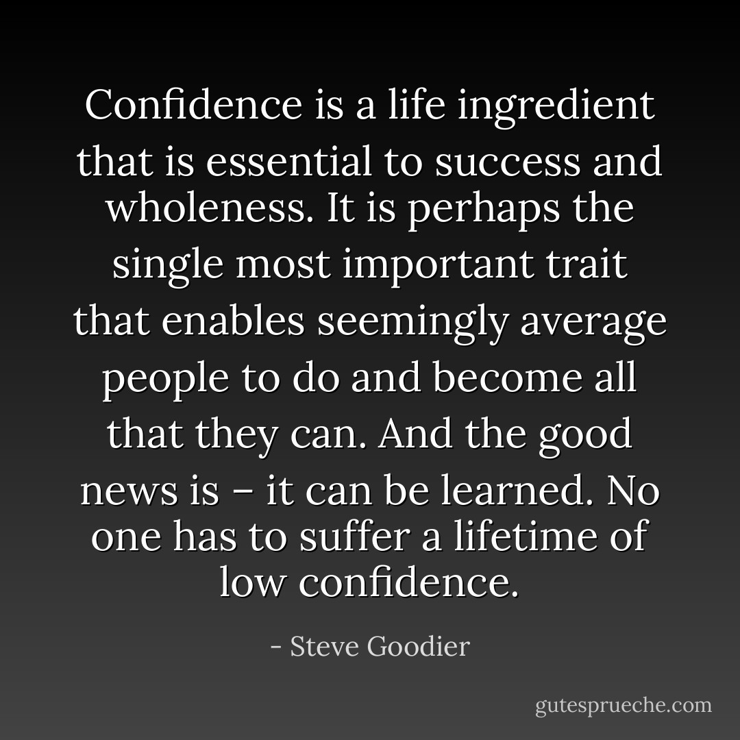Confidence is a life ingredient that is essential to success and wholeness. It is perhaps the single most important trait that enables seemingly average people to do and become all that they can. And the good news is – it can be learned. No one has to suffer a lifetime of low confidence. - Steve Goodier