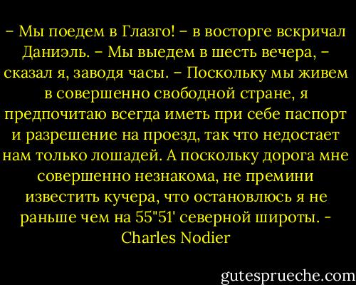 – Мы поедем в Глазго! – в восторге вскричал Даниэль.<br />– Мы выедем в шесть вечера, – сказал я, заводя часы. – Поскольку мы живем в совершенно свободной стране, я предпочитаю всегда иметь при себе паспорт и разрешение на проезд, так что недостает нам только лошадей. А поскольку дорога мне совершенно незнакома, не премини известить кучера, что остановлюсь я не раньше чем на 55"51' северной широты. - Charles Nodier