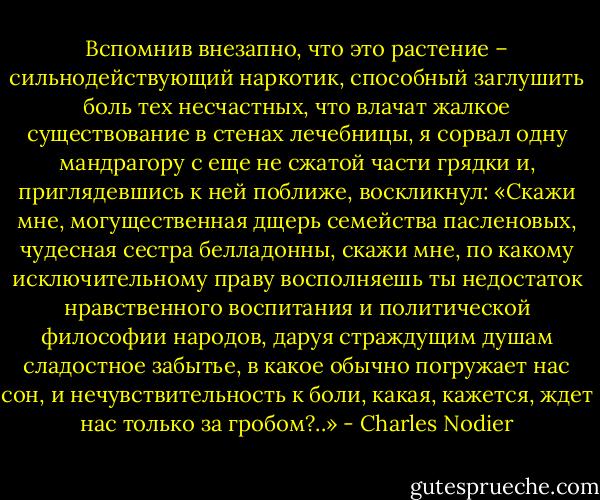 Вспомнив внезапно, что это растение – сильнодействующий наркотик, способный заглушить боль тех несчастных, что влачат жалкое существование в стенах лечебницы, я сорвал одну мандрагору с еще не сжатой части грядки и, приглядевшись к ней поближе, воскликнул: «Скажи мне, могущественная дщерь семейства пасленовых, чудесная сестра белладонны, скажи мне, по какому исключительному праву восполняешь ты недостаток нравственного воспитания и политической философии народов, даруя страждущим душам сладостное забытье, в какое обычно погружает нас сон, и нечувствительность к боли, какая, кажется, ждет нас только за гробом?..» - Charles Nodier