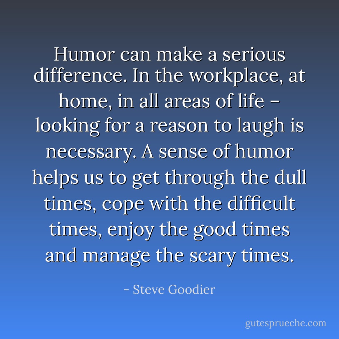Humor can make a serious difference. In the workplace, at home, in all areas of life – looking for a reason to laugh is necessary. A sense of humor helps us to get through the dull times, cope with the difficult times, enjoy the good times and manage the scary times. - Steve Goodier