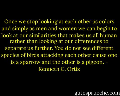 Once we stop looking at each other as colors and simply as men and women we can begin to look at our similarities that makes us all human rather than looking at our differences to separate us further. You do not see different species of birds attacking each other cause one is a sparrow and the other is a pigeon. - Kenneth G. Ortiz