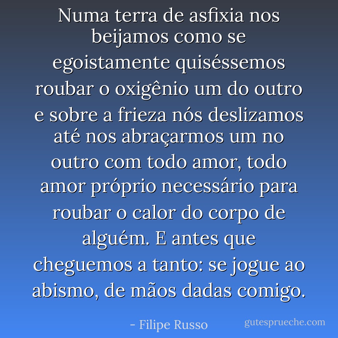 Numa terra de asfixia nos beijamos como se egoistamente quiséssemos roubar o oxigênio um do outro e sobre a frieza nós deslizamos até nos abraçarmos um no outro com todo amor, todo amor próprio necessário para roubar o calor do corpo de alguém. E antes que cheguemos a tanto: se jogue ao abismo, de mãos dadas comigo. - Filipe Russo