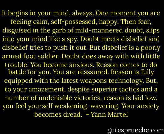 It begins in your mind, always. One moment you are feeling calm, self-possessed, happy. Then fear, disguised in the garb of mild-mannered doubt, slips into your mind like a spy. Doubt meets disbelief and disbelief tries to push it out. But disbelief is a poorly armed foot soldier. Doubt does away with with little trouble. You become anxious. Reason comes to do battle for you. You are reassured. Reason is fully equipped with the latest weapons technology. But, to your amazement, despite superior tactics and a number of undeniable victories, reason is laid low. you feel yourself weakening, wavering. Your anxiety becomes dread.  - Yann Martel