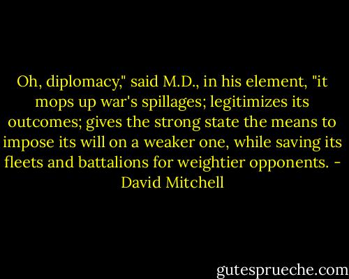 Oh, diplomacy," said M.D., in his element, "it mops up war's spillages; legitimizes its outcomes; gives the strong state the means to impose its will on a weaker one, while saving its fleets and battalions for weightier opponents. - David Mitchell