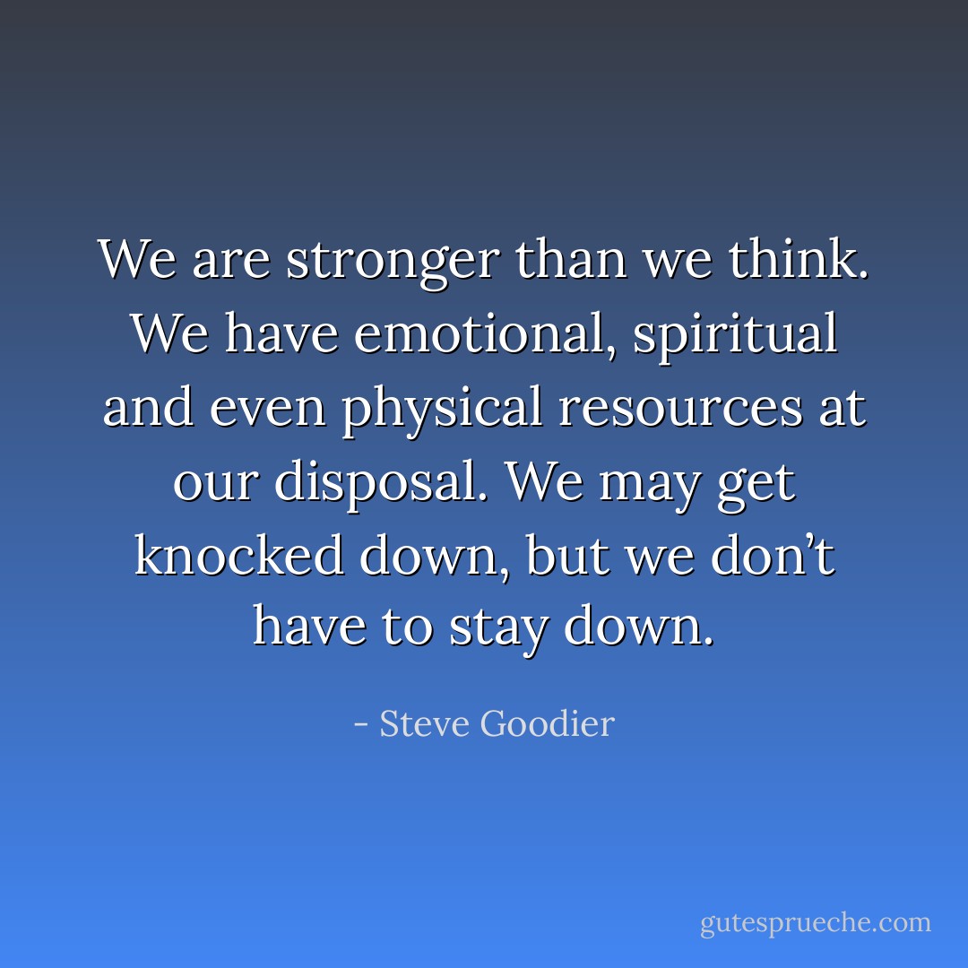 We are stronger than we think. We have emotional, spiritual and even physical resources at our disposal. We may get knocked down, but we don’t have to stay down. - Steve Goodier