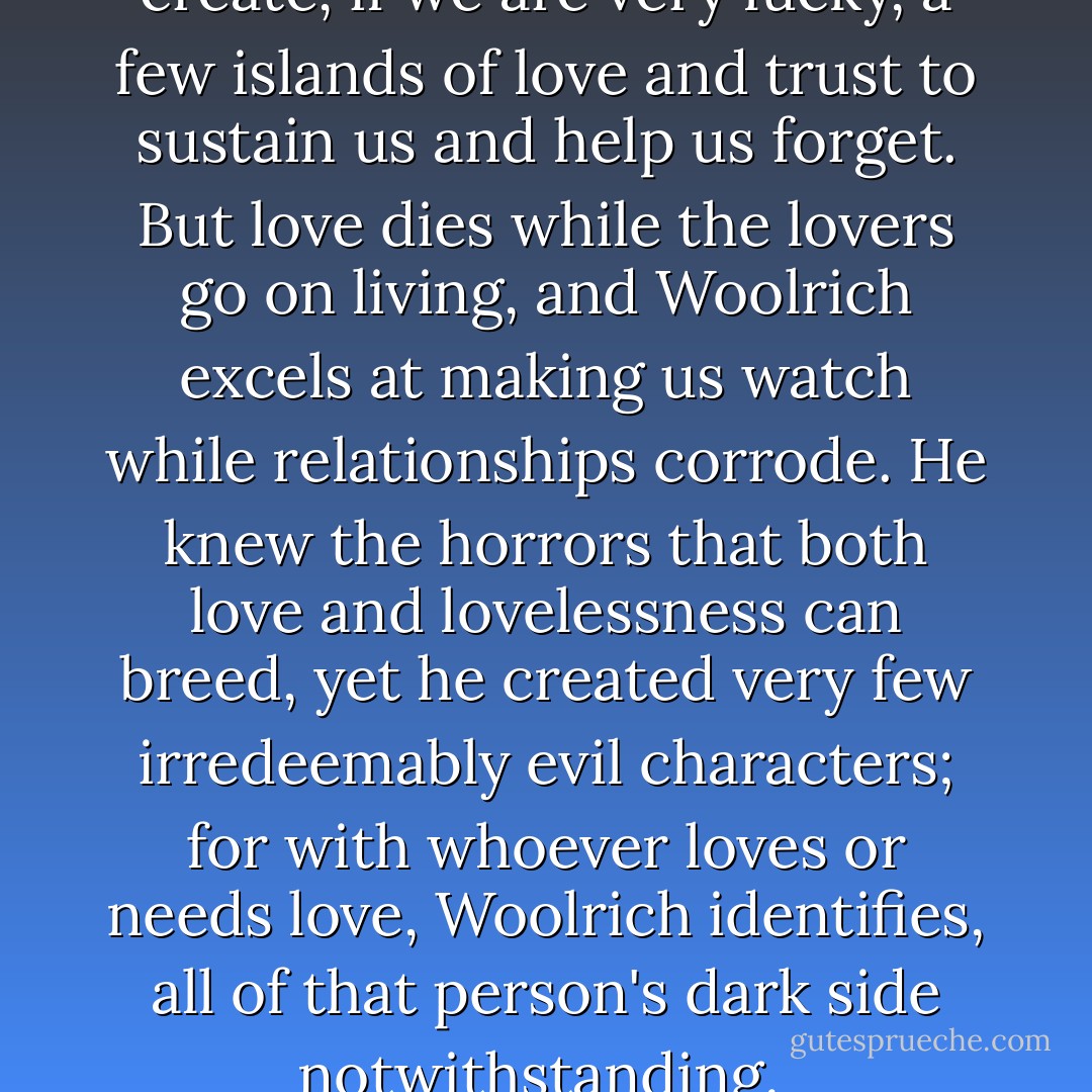 All we can do about this nightmare we live in is to create, if we are very lucky, a few islands of love and trust to sustain us and help us forget. But love dies while the lovers go on living, and Woolrich excels at making us watch while relationships corrode. He knew the horrors that both love and lovelessness can breed, yet he created very few irredeemably evil characters; for with whoever loves or needs love, Woolrich identifies, all of that person's dark side notwithstanding.<br /><br />("Introduction") - Francis M. Nevins Jr.