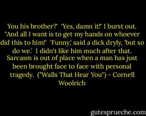 You his brother?'<br /><br />'Yes, damn it!' I burst out. "And all I want is to get my hands on whoever did this to him!'<br /><br />'Funny,' said a dick dryly, 'but so do we.'<br /><br />I didn't like him much after that. Sarcasm is out of place when a man has just been brought face to face with personal tragedy.<br /><br />("Walls That Hear You") - Cornell Woolrich