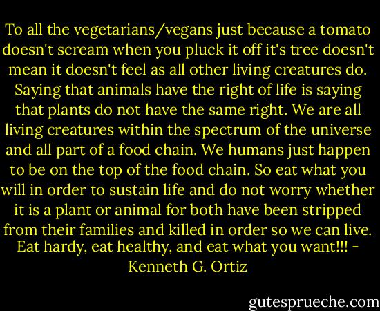 To all the vegetarians/vegans just because a tomato doesn't scream when you pluck it off it's tree doesn't mean it doesn't feel as all other living creatures do. Saying that animals have the right of life is saying that plants do not have the same right. We are all living creatures within the spectrum of the universe and all part of a food chain. We humans just happen to be on the top of the food chain. So eat what you will in order to sustain life and do not worry whether it is a plant or animal for both have been stripped from their families and killed in order so we can live. Eat hardy, eat healthy, and eat what you want!!! - Kenneth G. Ortiz