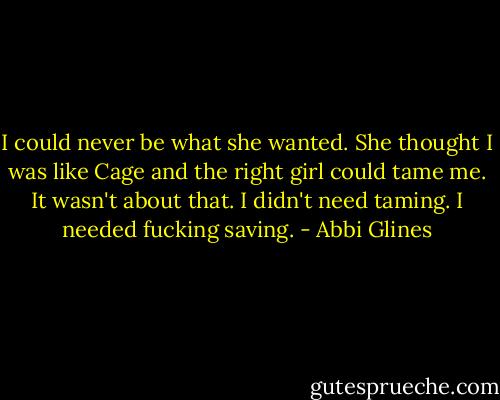 I could never be what she wanted. She thought I was like Cage and the right girl could tame me. It wasn't about that. I didn't need taming. I needed fucking saving. - Abbi Glines