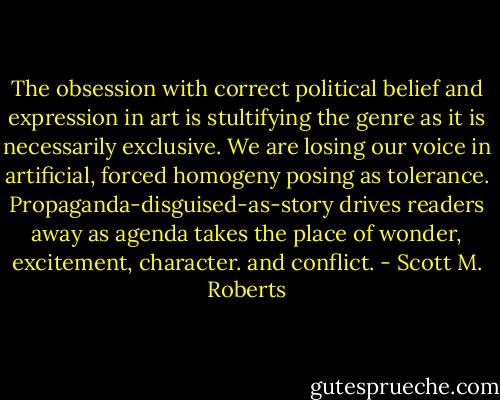 The obsession with correct political belief and expression in art is stultifying the genre as it is necessarily exclusive. We are losing our voice in artificial, forced homogeny posing as tolerance. Propaganda-disguised-as-story drives readers away as agenda takes the place of wonder, excitement, character. and conflict. - Scott M. Roberts
