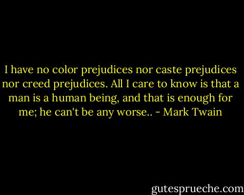 I have no color prejudices nor caste prejudices nor creed prejudices. All I care to know is that a man is a human being, and that is enough for me; he can't be any worse.. - Mark Twain