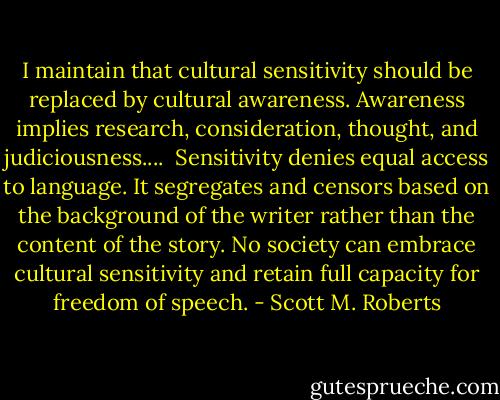 I maintain that cultural sensitivity should be replaced by cultural awareness. Awareness implies research, consideration, thought, and judiciousness....<br /><br />Sensitivity denies equal access to language. It segregates and censors based on the background of the writer rather than the content of the story. No society can embrace cultural sensitivity and retain full capacity for freedom of speech. - Scott M. Roberts