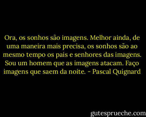 Ora, os sonhos são imagens. Melhor ainda, de uma maneira mais precisa, os sonhos são ao mesmo tempo os pais e senhores das imagens. Sou um homem que as imagens atacam. Faço imagens que saem da noite. - Pascal Quignard