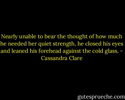 Nearly unable to bear the thought of how much he needed her quiet strength, he closed his eyes and leaned his forehead against the cold glass. - Cassandra Clare