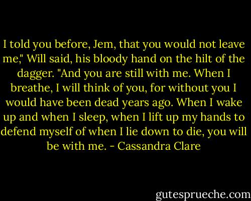 I told you before, Jem, that you would not leave me," Will said, his bloody hand on the hilt of the dagger. "And you are still with me. When I breathe, I will think of you, for without you I would have been dead years ago. When I wake up and when I sleep, when I lift up my hands to defend myself of when I lie down to die, you will be with me. - Cassandra Clare