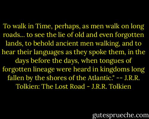 To walk in Time, perhaps, as men walk on long roads... to see the lie of old and even forgotten lands, to behold ancient men walking, and to hear their languages as they spoke them, in the days before the days, when tongues of forgotten lineage were heard in kingdoms long fallen by the shores of the Atlantic." -- J.R.R. Tolkien: The Lost Road - J.R.R. Tolkien