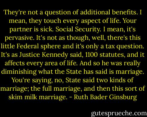 They're not a question of additional benefits. I mean, they touch every aspect of life. Your partner is sick. Social Security. I mean, it's pervasive. It's not as though, well, there's this little Federal sphere and it's only a tax question. It's as Justice Kennedy said, 1100 statutes, and it affects every area of life. And so he was really diminishing what the State has said is marriage. You're saying, no, State said two kinds of marriage; the full marriage, and then this sort of skim milk marriage. - Ruth Bader Ginsburg