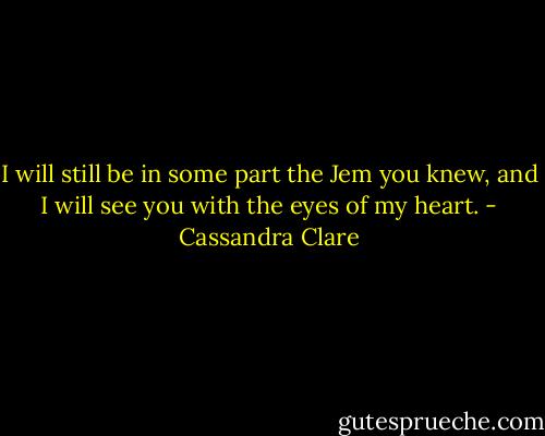 I will still be in some part the Jem you knew, and I will see you with the eyes of my heart. - Cassandra Clare