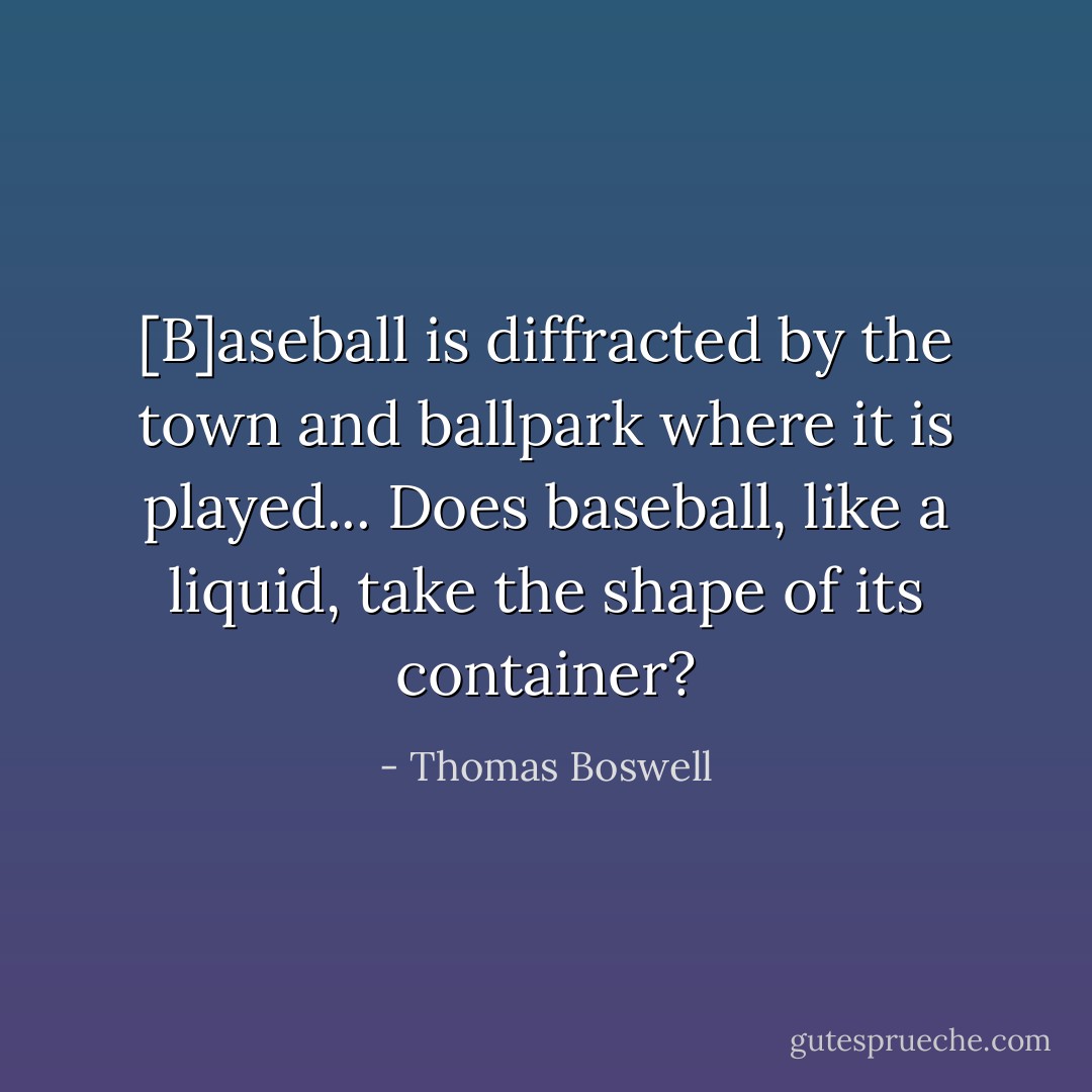 [B]aseball is diffracted by the town and ballpark where it is played... Does baseball, like a liquid, take the shape of its container? - Thomas Boswell