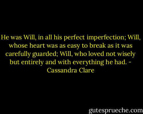 He was Will, in all his perfect imperfection; Will, whose heart was as easy to break as it was carefully guarded; Will, who loved not wisely but entirely and with everything he had. - Cassandra Clare