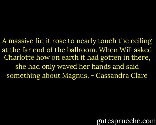 A massive fir, it rose to nearly touch the ceiling at the far end of the ballroom. When Will asked Charlotte how on earth it had gotten in there, she had only waved her hands and said something about Magnus. - Cassandra Clare