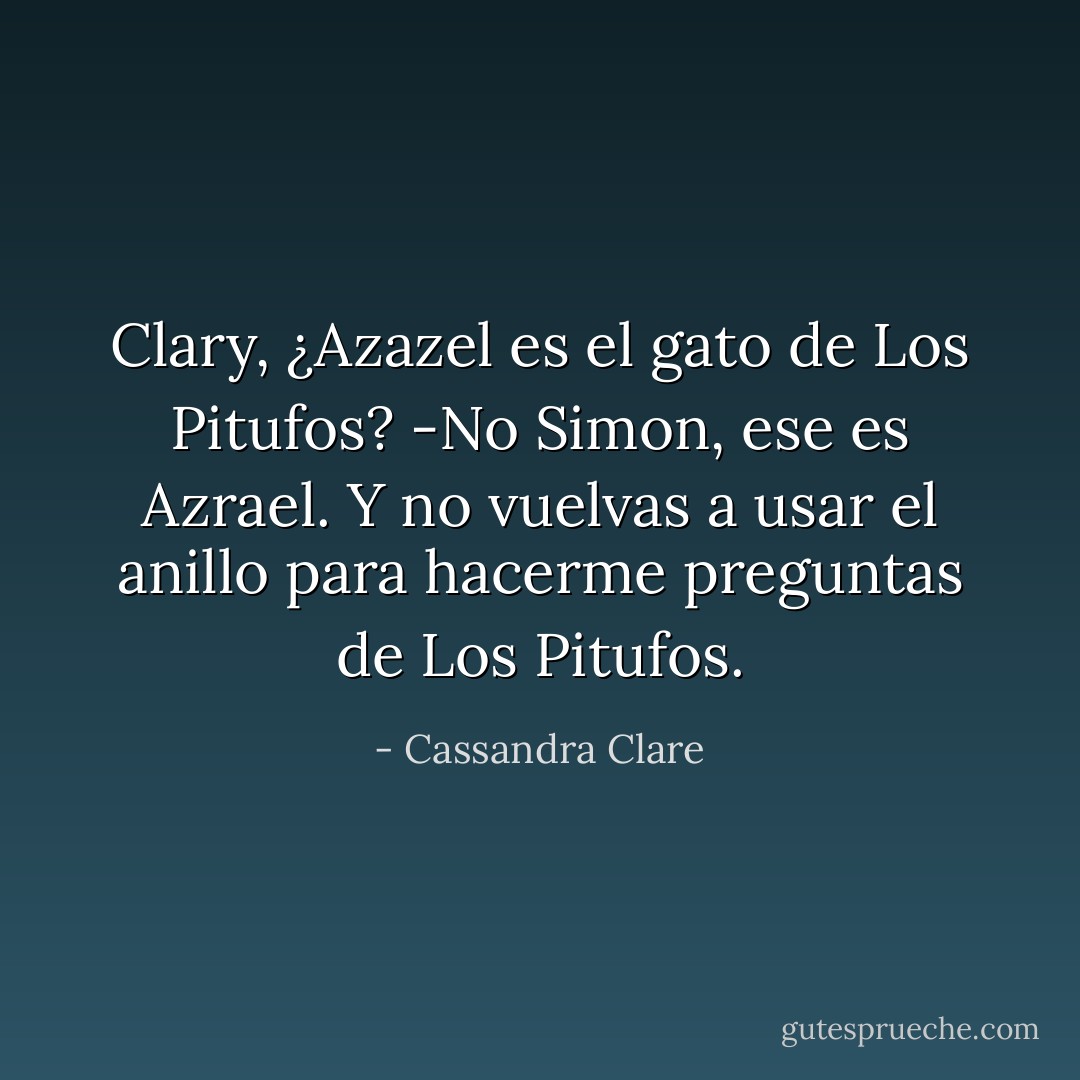 Clary, ¿Azazel es el gato de Los Pitufos? -No Simon, ese es Azrael. Y no vuelvas a usar el anillo para hacerme preguntas de Los Pitufos. - Cassandra Clare