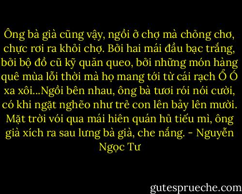 Ông bà già cũng vậy, ngồi ở chợ mà chỏng chơ, chực rơi ra khỏi chợ. Bởi hai mái đầu bạc trắng, bởi bộ đồ cũ kỹ quăn queo, bởi những món hàng quê mùa lỗi thời mà họ mang tới từ cái rạch Ổ Ó xa xôi...Ngồi bên nhau, ông bà tươi rói nói cười, có khi ngặt nghẽo như trẻ con lên bảy lên mười. Mặt trời vói qua mái hiên quán hủ tiếu mì, ông già xích ra sau lưng bà già, che nắng. - Nguyễn Ngọc Tư