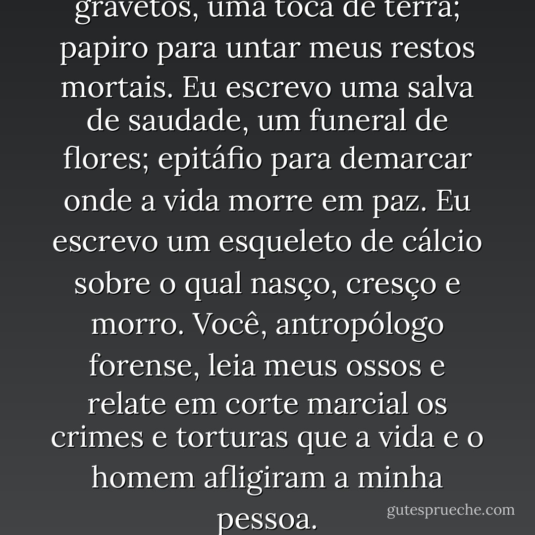 Eu escrevo um caixão de gravetos, uma toca de terra; papiro para untar meus restos mortais. Eu escrevo uma salva de saudade, um funeral de flores; epitáfio para demarcar onde a vida morre em paz. Eu escrevo um esqueleto de cálcio sobre o qual nasço, cresço e morro. Você, antropólogo forense, leia meus ossos e relate em corte marcial os crimes e torturas que a vida e o homem afligiram a minha pessoa. - Filipe Russo