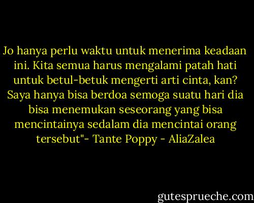 Jo hanya perlu waktu untuk menerima keadaan ini. Kita semua harus mengalami patah hati untuk betul-betuk mengerti arti cinta, kan? Saya hanya bisa berdoa semoga suatu hari dia bisa menemukan seseorang yang bisa mencintainya sedalam dia mencintai orang tersebut"- Tante Poppy - AliaZalea