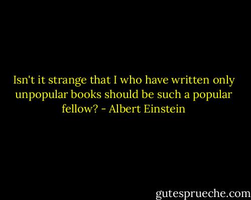 Isn't it strange that I who have written only unpopular books should be such a popular fellow? - Albert Einstein
