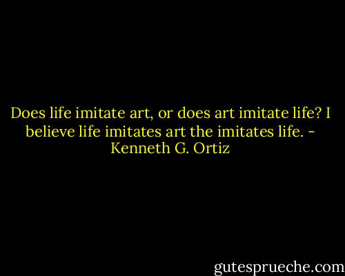 Does life imitate art, or does art imitate life? I believe life imitates art the imitates life. - Kenneth G. Ortiz