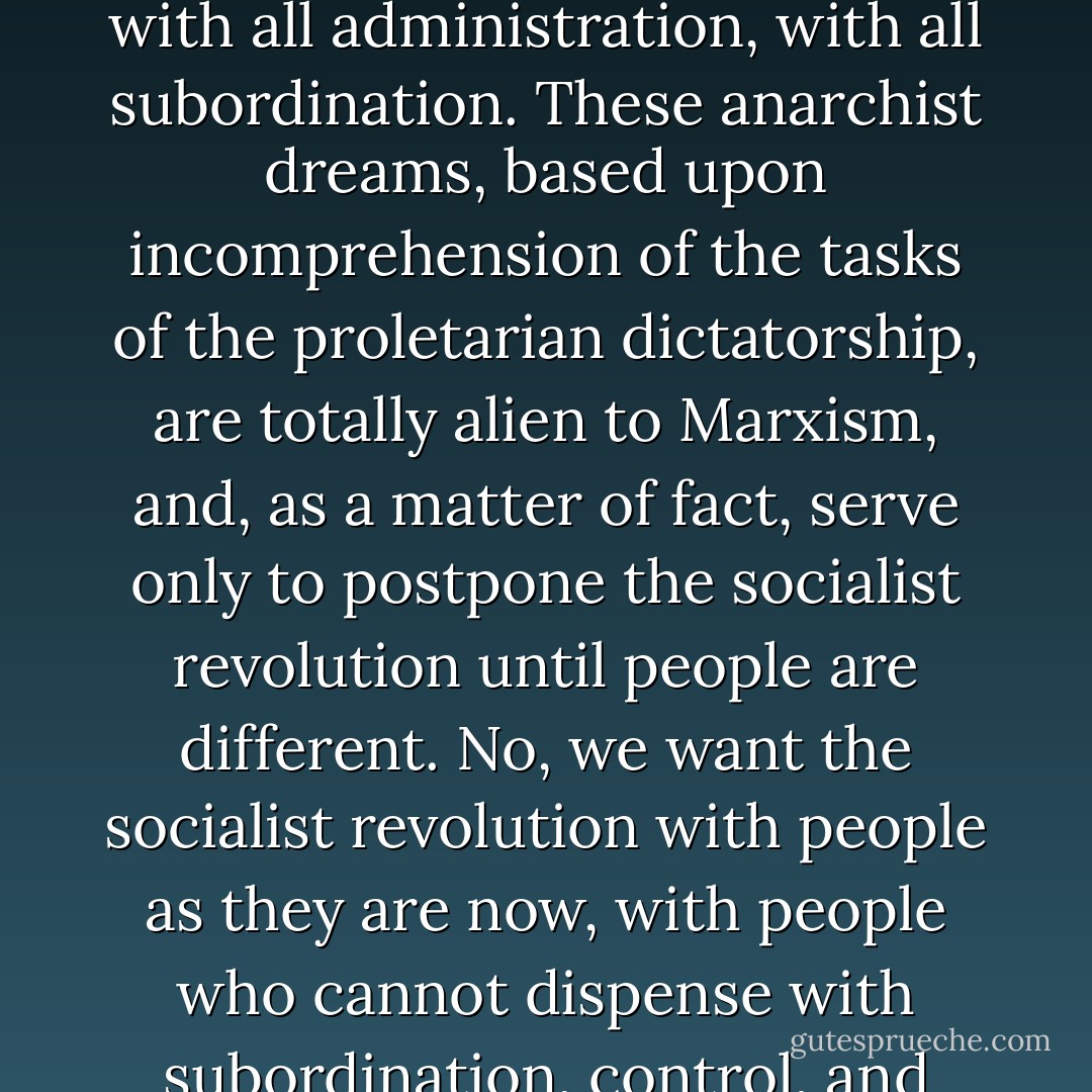 We are not utopians, we do not “dream” of dispensing at once with all administration, with all subordination. These anarchist dreams, based upon incomprehension of the tasks of the proletarian dictatorship, are totally alien to Marxism, and, as a matter of fact, serve only to postpone the socialist revolution until people are different. No, we want the socialist revolution with people as they are now, with people who cannot dispense with subordination, control, and "foremen and accountants". - Vladimir Lenin