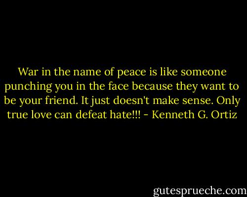 War in the name of peace is like someone punching you in the face because they want to be your friend. It just doesn't make sense. Only true love can defeat hate!!! - Kenneth G. Ortiz