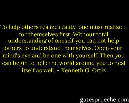 To help others realize reality, one must realize it for themselves first. Without total understanding of oneself you can not help others to understand themselves. Open your mind's eye and be one with yourself. Then you can begin to help the world around you to heal itself as well. - Kenneth G. Ortiz